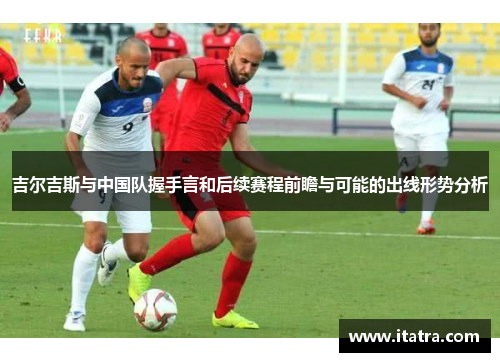 吉尔吉斯与中国队握手言和后续赛程前瞻与可能的出线形势分析