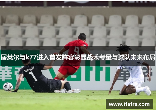 居莱尔与k77进入首发阵容彰显战术考量与球队未来布局