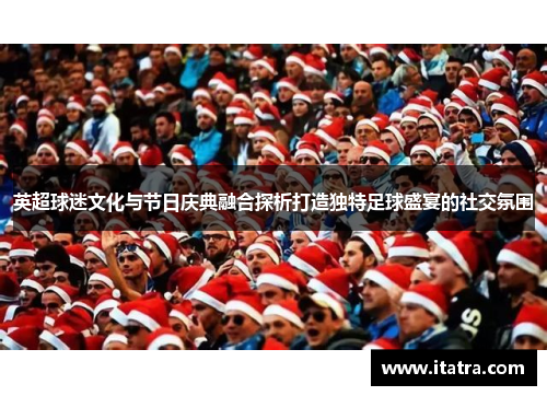 英超球迷文化与节日庆典融合探析打造独特足球盛宴的社交氛围