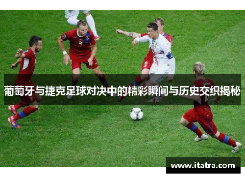 葡萄牙与捷克足球对决中的精彩瞬间与历史交织揭秘