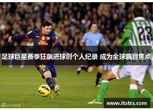 足球巨星赛季狂飙进球创个人纪录 成为全球瞩目焦点 足球巨星赛季狂飙进球创个人纪录 成为全球瞩目焦点