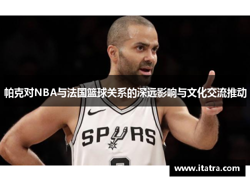 帕克对NBA与法国篮球关系的深远影响与文化交流推动