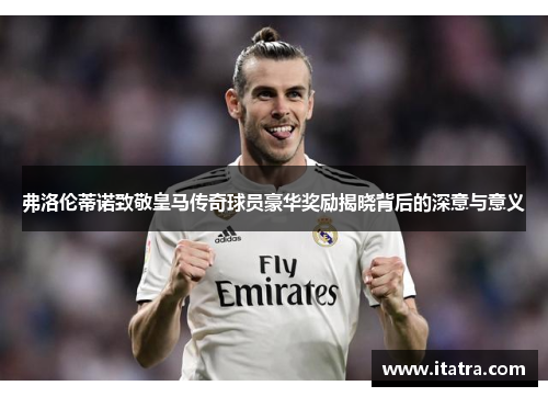 弗洛伦蒂诺致敬皇马传奇球员豪华奖励揭晓背后的深意与意义