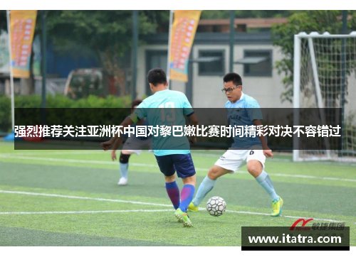 强烈推荐关注亚洲杯中国对黎巴嫩比赛时间精彩对决不容错过